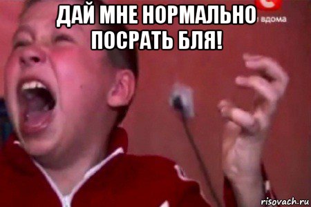 дай мне нормально посрать бля! 