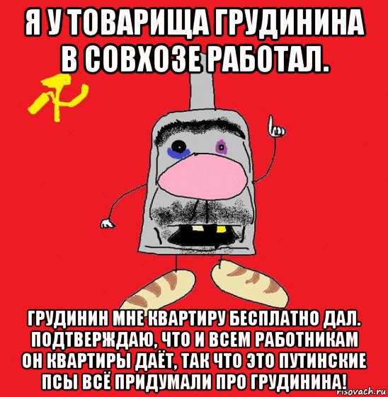 я у товарища грудинина в совхозе работал. грудинин мне квартиру бесплатно дал. подтверждаю, что и всем работникам он квартиры даёт, так что это путинские псы всё придумали про грудинина!