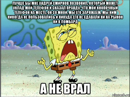 лучше бы мне андрей смирнов позвонил, который может уклад мой телефон и сказал правду, что мой кнопочный телефон на месте, он со мной, мы его заряжаем, мы ним никогда не пользовались и никуда его не сдавали ни на рынок ни в ломбард а не врал, Мем Спанч Боб плачет