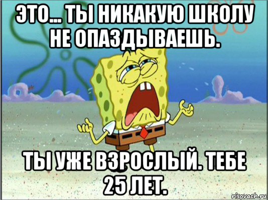 это... ты никакую школу не опаздываешь. ты уже взрослый. тебе 25 лет., Мем Спанч Боб плачет