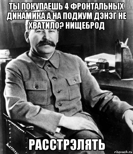 ты покупаешь 4 фронтальных динамика а на подиум дэнэг не хватило? нищеброд расстрэлять