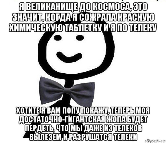 я великанище до космоса, это значит, когда я сожрала красную химическую таблетку и я по телеку хотите я вам попу покажу, теперь моя достаточно-гигантская жопа будет пердеть, что мы даже из телеков вылезем и разрушатся телеки