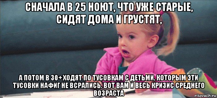 сначала в 25 ноют, что уже старые, сидят дома и грустят, а потом в 30+ ходят по тусовкам с детьми, которым эти тусовки нафиг не всрались. вот вам и весь кризис среднего возраста, Мем  Ты говоришь (девочка возмущается)