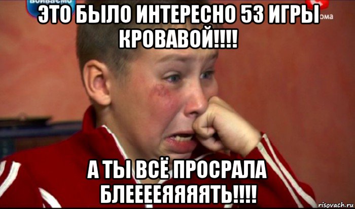 это было интересно 53 игры кровавой!!!! а ты всё просрала блееееяяяять!!!!