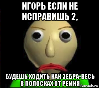 игорь если не исправишь 2, будешь ходить как зебра-весь в полосках от ремня