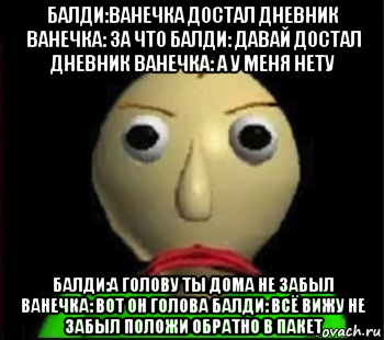 балди:ванечка достал дневник ванечка: за что балди: давай достал дневник ванечка: а у меня нету балди:а голову ты дома не забыл ванечка: вот он голова балди: всё вижу не забыл положи обратно в пакет