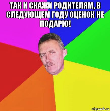 так и скажи родителям, в следующем году оценок не подарю! 