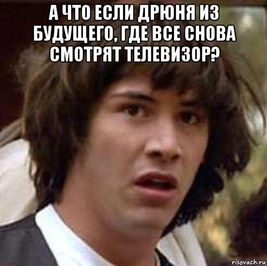 а что если дрюня из будущего, где все снова смотрят телевизор? 