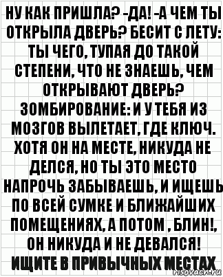 Ну как пришла? -да! -а чем ты открыла дверь? Бесит с лету: ты чего, тупая до такой степени, что не знаешь, чем открывают дверь? Зомбирование: и у тебя из мозгов вылетает, где ключ. Хотя он на месте, никуда не делся, но ты это место напрочь забываешь, и ищешь по всей сумке и ближайших помещениях, а потом , блин!, Он никуда и не девался! Ищите в привычных местах, Комикс  бумага