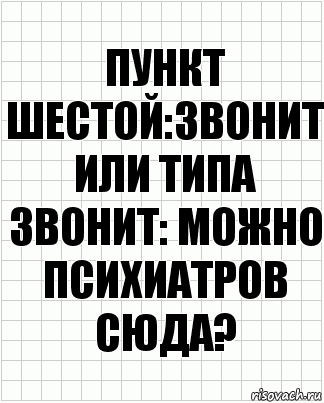 Пункт шестой:звонит или типа звонит: можно психиатров сюда?