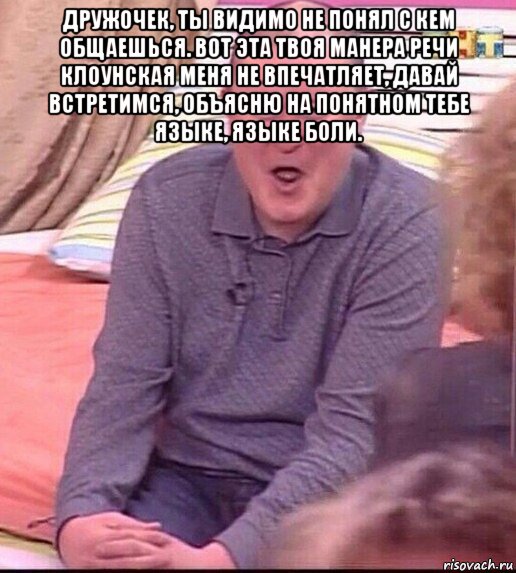 дружочек, ты видимо не понял с кем общаешься. вот эта твоя манера речи клоунская меня не впечатляет, давай встретимся, объясню на понятном тебе языке, языке боли. , Мем  Должанский