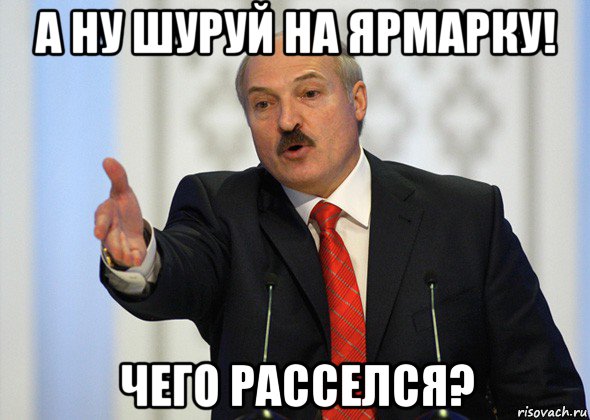 а ну шуруй на ярмарку! чего расселся?