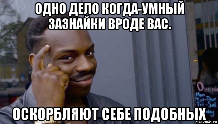 одно дело когда-умный зазнайки вроде вас. оскорбляют себе подобных