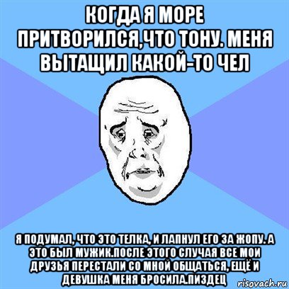 когда я море притворился,что тону. меня вытащил какой-то чел я подумал, что это телка, и лапнул его за жопу. а это был мужик.после этого случая все мои друзья перестали со мной общаться, ещё и девушка меня бросила.пиздец, Мем Okay face