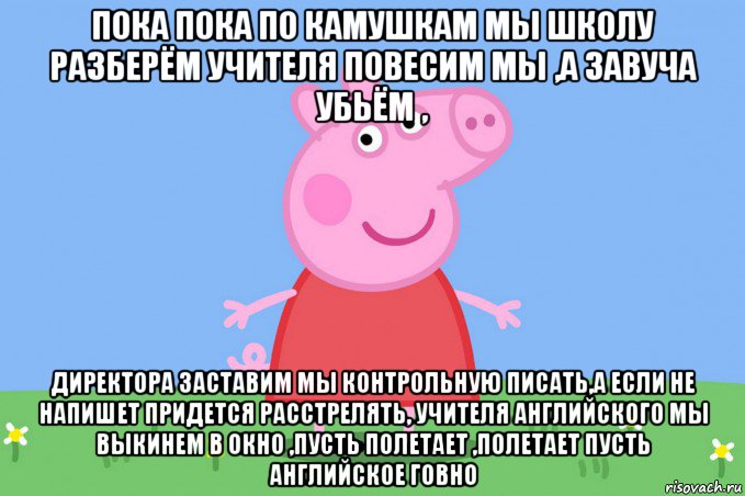 пока пока по камушкам мы школу разберём учителя повесим мы ,а завуча убьём , директора заставим мы контрольную писать,а если не напишет придется расстрелять, учителя английского мы выкинем в окно ,пусть полетает ,полетает пусть английское говно, Мем Пеппа