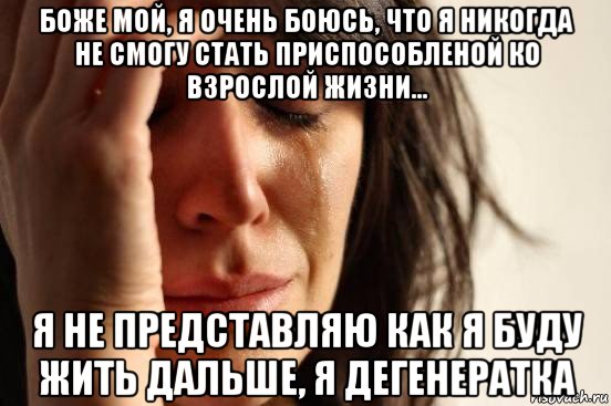 боже мой, я очень боюсь, что я никогда не смогу стать приспособленой ко взрослой жизни... я не представляю как я буду жить дальше, я дегенератка