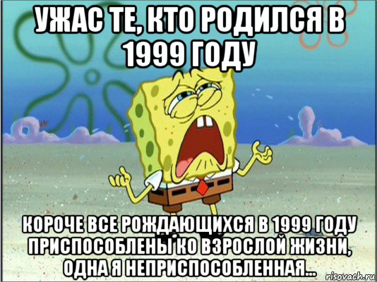 ужас те, кто родился в 1999 году короче все рождающихся в 1999 году приспособлены ко взрослой жизни, одна я неприспособленная..., Мем Спанч Боб плачет