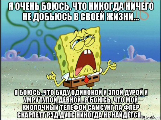 я очень боюсь, что никогда ничего не добьюсь в своей жизни... я боюсь, что буду одинокой и злой дурой и умру тупой девкой...я боюсь, что мой кнопочный телефон самсунг ла флёр скарлетт рэд дуос никогда не найдётся...