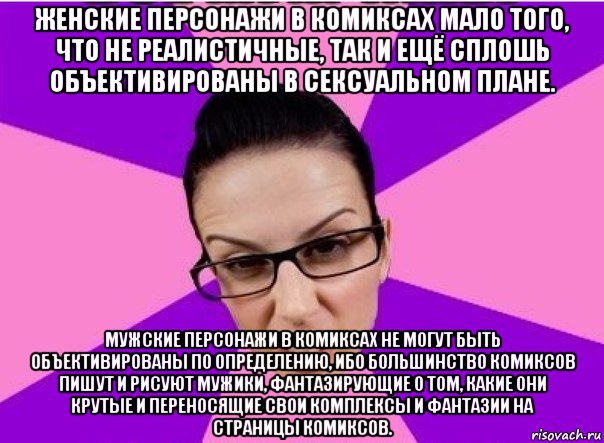 женские персонажи в комиксах мало того, что не реалистичные, так и ещё сплошь объективированы в сексуальном плане. мужские персонажи в комиксах не могут быть объективированы по определению, ибо большинство комиксов пишут и рисуют мужики, фантазирующие о том, какие они крутые и переносящие свои комплексы и фантазии на страницы комиксов.