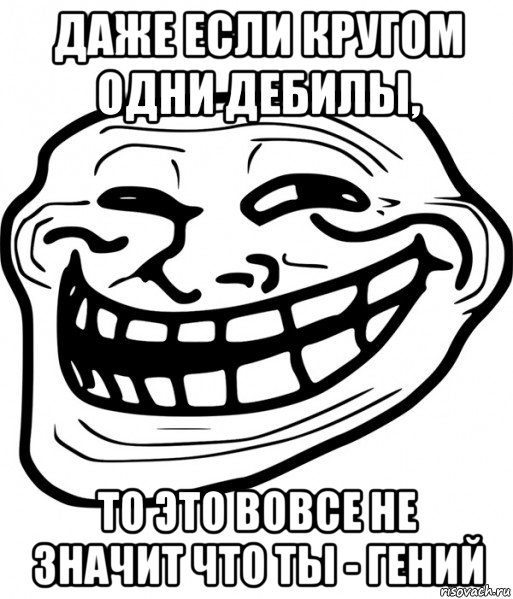 даже если кругом одни дебилы, то это вовсе не значит что ты - гений