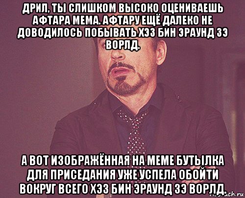 дрил, ты слишком высоко оцениваешь афтара мема. афтару ещё далеко не доводилось побывать хэз бин эраунд зэ ворлд. а вот изображённая на меме бутылка для приседания уже успела обойти вокруг всего хэз бин эраунд зэ ворлд., Мем твое выражение лица