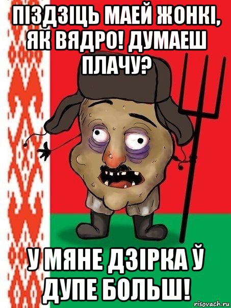 піздзіць маей жонкі, як вядро! думаеш плачу? у мяне дзірка ў дупе больш!