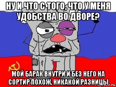 ну и что с того, что у меня удобства во дворе? мой барак внутри и без него на сортир похож, никакой разницы