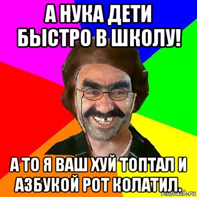 а нука дети быстро в школу! а то я ваш хуй топтал и азбукой рот колатил.