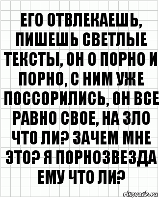 Его отвлекаешь, пишешь светлые тексты, он о порно и порно, с ним уже поссорились, он все равно свое, на зло что ли? Зачем мне это? Я порнозвезда ему что ли?