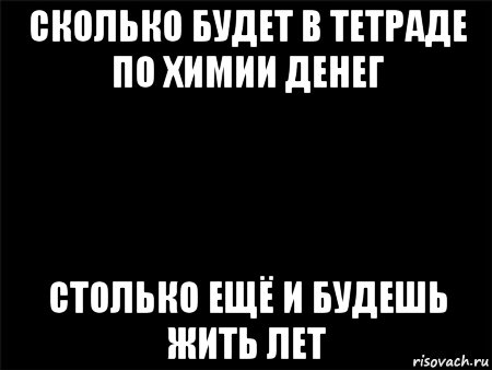 сколько будет в тетраде по химии денег столько ещё и будешь жить лет