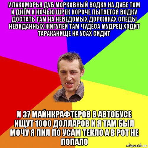 у лукоморья дуб морковный водка на дубе том и днём и ночью шрек короче пытается водку достать там на неведомых дорожках следы невиданных жигулей там чудеса мудрец ходит тараканище на усах сидит и 37 майнкрафтеров в автобусе ищут 1000 долларов и я там был мочу я пил по усам текло а в рот не попало