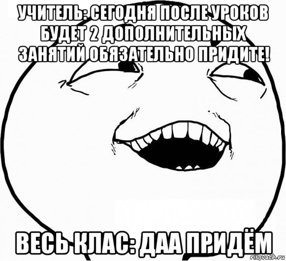 учитель: сегодня после уроков будет 2 дополнительных занятий обязательно придите! весь клас: даа придём