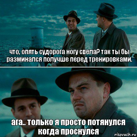 что, опять судорога ногу свела? так ты бы разминался получше перед тренировками. ага.. только я просто потянулся когда проснулся