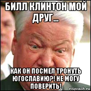 билл клинтон мой друг... как он посмел тронуть югославию?! не могу поверить!, Мем Ельцин