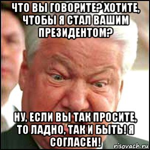 что вы говорите? хотите, чтобы я стал вашим президентом? ну, если вы так просите, то ладно, так и быть! я согласен!