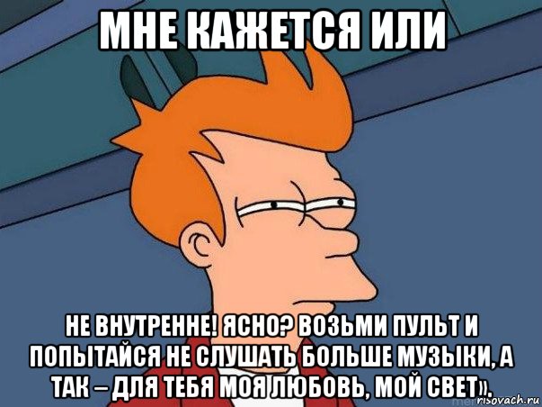 мне кажется или не внутренне! ясно? возьми пульт и попытайся не слушать больше музыки, а так – для тебя моя любовь, мой свет».