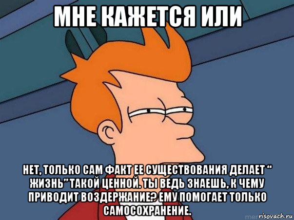 мне кажется или нет, только сам факт ее существования делает “ жизнь” такой ценной. ты ведь знаешь, к чему приводит воздержание? ему помогает только самосохранение.