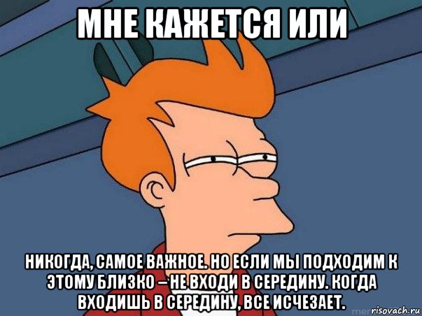 мне кажется или никогда, самое важное. но если мы подходим к этому близко – не входи в середину. когда входишь в середину, все исчезает.