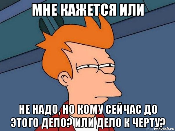 мне кажется или не надо, но кому сейчас до этого дело? или дело к черту?