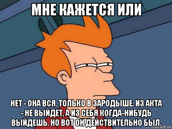 мне кажется или нет - она вся, только в зародыше. из акта - не выйдет, а из себя когда-нибудь выйдешь. но вот он действительно был.