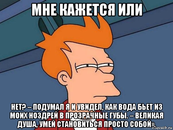 мне кажется или нет? – подумал я и увидел, как вода бьет из моих ноздрей в прозрачные губы. – великая душа, умей становиться просто собой».