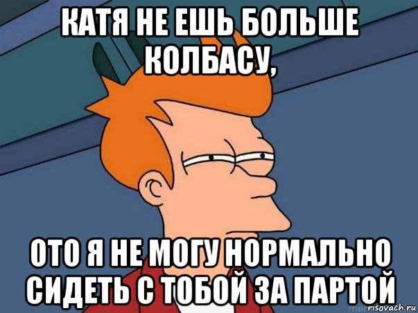 катя не ешь больше колбасу, ото я не могу нормально сидеть с тобой за партой, Мем  Фрай (мне кажется или)