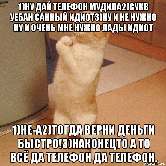 1)ну дай телефон мудила2)сукв уебан санный идиот3)ну и не нужно ну и очень мне нужно лады идиот 1)не-а2)тогда верни деньги быстро!3)наконецто а то всё да телефон да телефон.