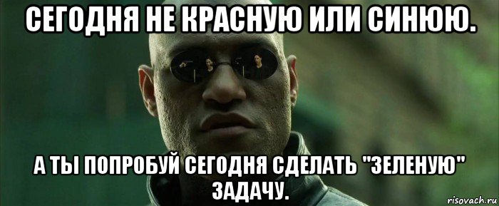 сегодня не красную или синюю. а ты попробуй сегодня сделать "зеленую" задачу.