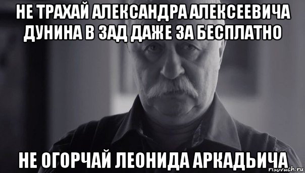 не трахай александра алексеевича дунина в зад даже за бесплатно не огорчай леонида аркадьича, Мем Не огорчай Леонида Аркадьевича