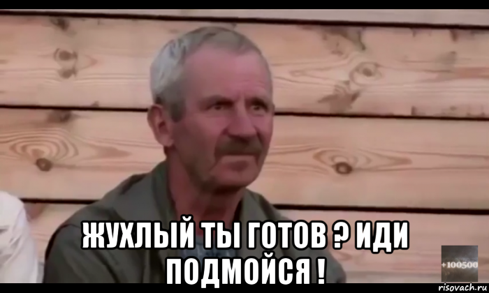  жухлый ты готов ? иди подмойся !