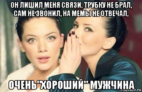 он лишил меня связи. трубку не брал, сам не звонил, на мемы не отвечал, очень"хороший" мужчина, Мем  Он