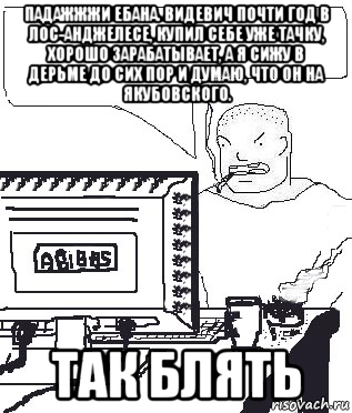 падажжжи ебана. видевич почти год в лос-анджелесе, купил себе уже тачку, хорошо зарабатывает, а я сижу в дерьме до сих пор и думаю, что он на якубовского. так блять, Мем Падажжи