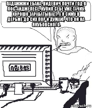 падажжжи ебана. видевич почти год в лос-анджелесе, купил себе уже тачку, хорошо зарабатывает, а я сижу в дерьме до сих пор и думаю, что он на якубовского. 