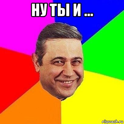 ну ты и ... 